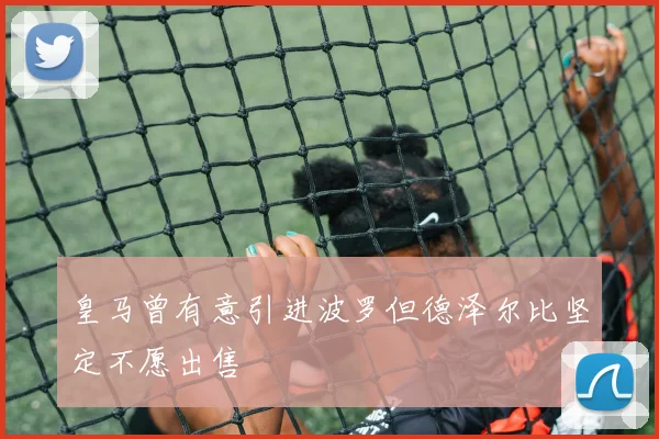 皇马曾有意引进波罗但德泽尔比坚定不愿出售