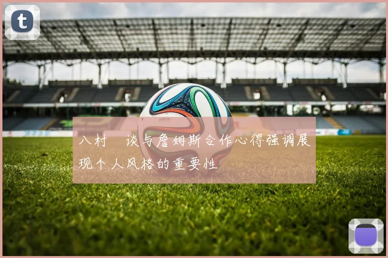 八村塁谈与詹姆斯合作心得强调展现个人风格的重要性