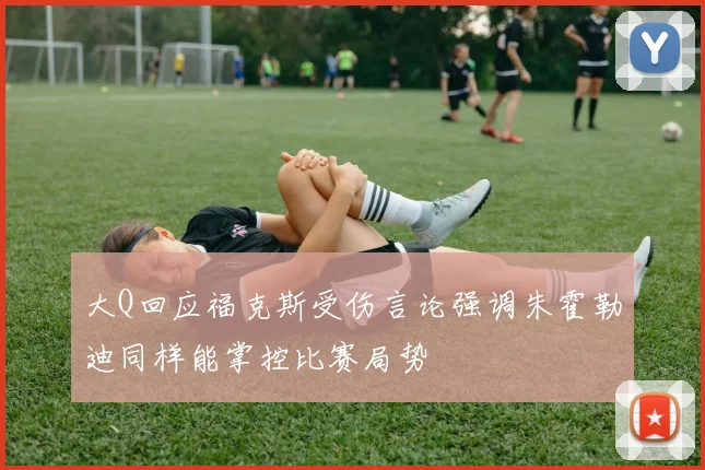 大Q回应福克斯受伤言论强调朱霍勒迪同样能掌控比赛局势