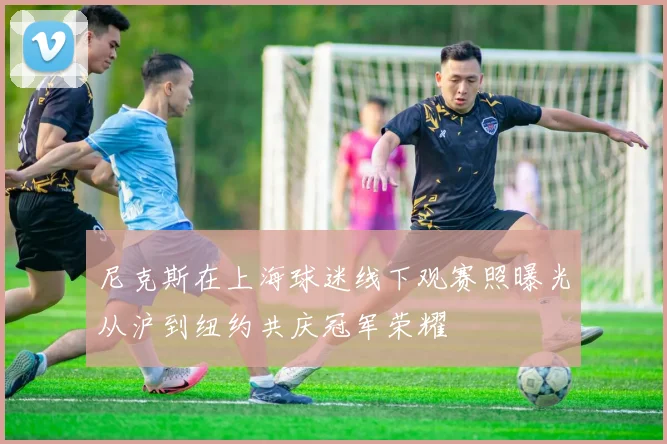 尼克斯在上海球迷线下观赛照曝光从沪到纽约共庆冠军荣耀