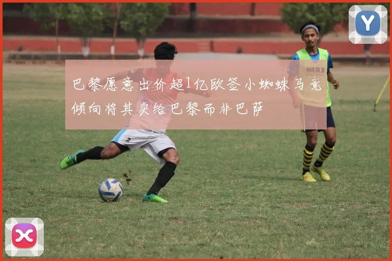 巴黎愿意出价超1亿欧签小蜘蛛马竞倾向将其卖给巴黎而非巴萨