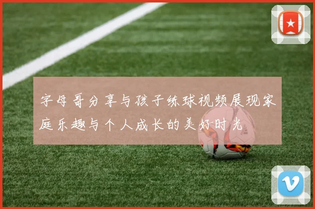 字母哥分享与孩子练球视频展现家庭乐趣与个人成长的美好时光