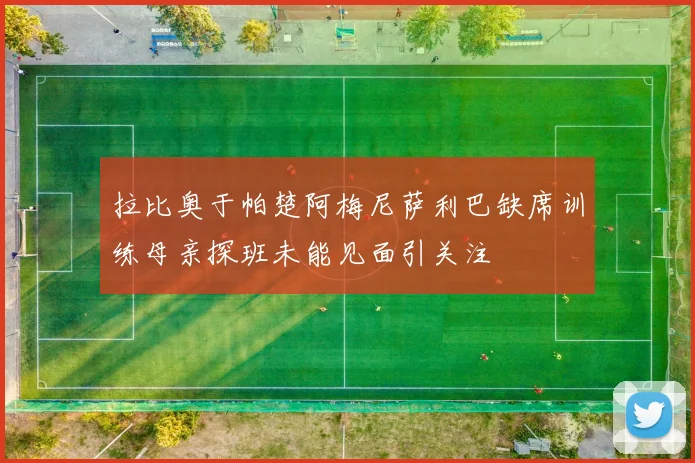 拉比奥于帕楚阿梅尼萨利巴缺席训练母亲探班未能见面引关注