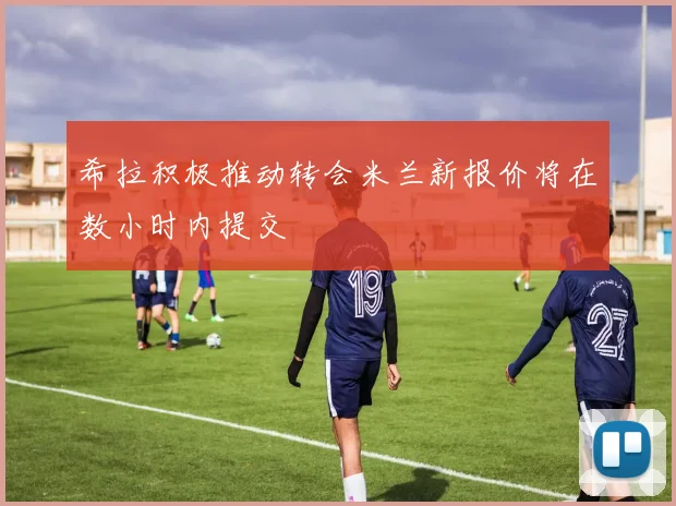 希拉积极推动转会米兰新报价将在数小时内提交