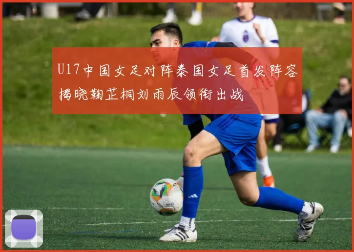 U17中国女足对阵泰国女足首发阵容揭晓鞠芷桐刘雨辰领衔出战