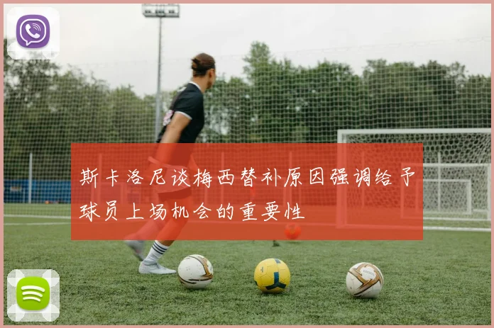 斯卡洛尼谈梅西替补原因强调给予球员上场机会的重要性