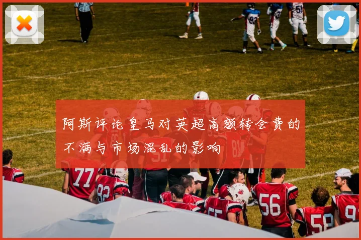 阿斯评论皇马对英超高额转会费的不满与市场混乱的影响