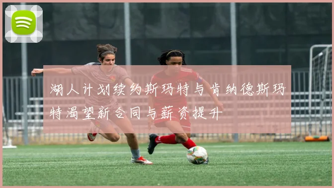 湖人计划续约斯玛特与肯纳德斯玛特渴望新合同与薪资提升