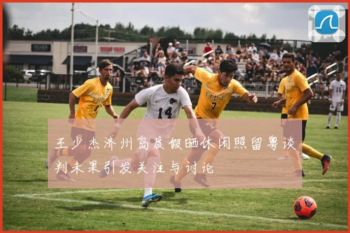 王少杰济州岛度假晒休闲照留粤谈判未果引发关注与讨论