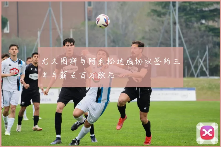 尤文图斯与阿利松达成协议签约三年年薪五百万欧元