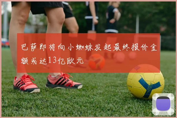 巴萨即将向小蜘蛛发起最终报价金额或达13亿欧元