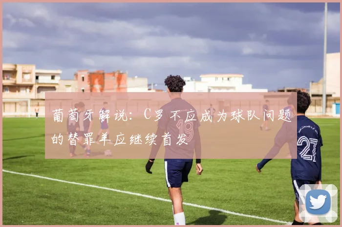 葡萄牙解说：C罗不应成为球队问题的替罪羊应继续首发