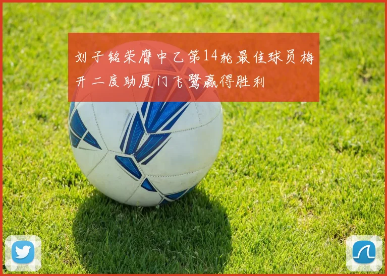 刘子铭荣膺中乙第14轮最佳球员梅开二度助厦门飞鹭赢得胜利