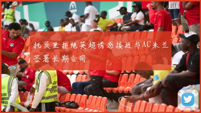 托莫里拒绝英超诱惑接近与AC米兰签署长期合同