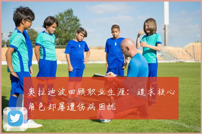 奥拉迪波回顾职业生涯：追求核心角色却屡遭伤病困扰