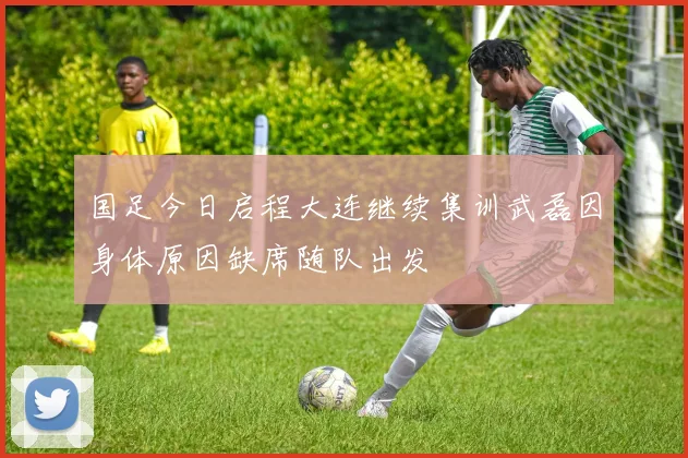 国足今日启程大连继续集训武磊因身体原因缺席随队出发