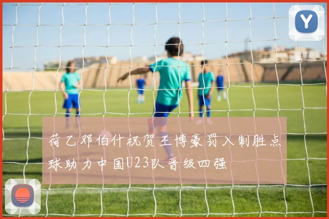 荷乙邓伯什祝贺王博豪罚入制胜点球助力中国U23队晋级四强