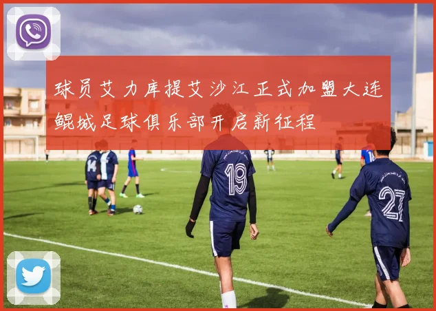球员艾力库提艾沙江正式加盟大连鲲城足球俱乐部开启新征程