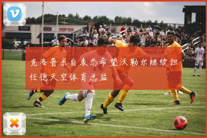 克洛普亲自表态希望沃勒尔继续担任德天空体育总监