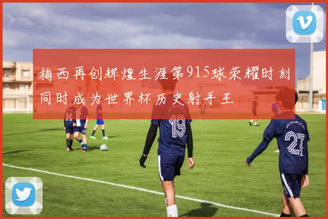 梅西再创辉煌生涯第915球荣耀时刻同时成为世界杯历史射手王