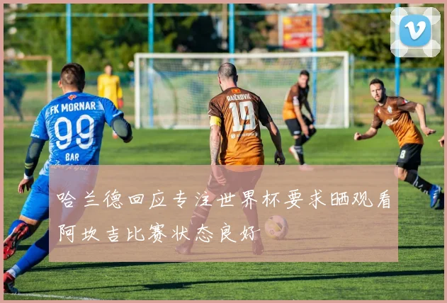 哈兰德回应专注世界杯要求晒观看阿坎吉比赛状态良好