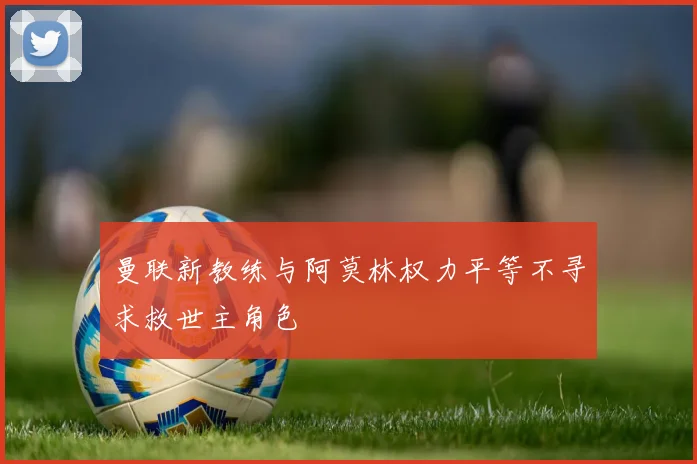 曼联新教练与阿莫林权力平等不寻求救世主角色